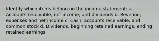 Identify which items belong on the income statement: a. Accounts receivable, net income, and dividends b. Revenue, expenses and net income c. Cash, accounts receivable, and common stock d. Dividends, beginning retained earnings, ending retained earnings