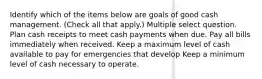 Identify which of the items below are goals of good cash management. (Check all that apply.) Multiple select question. Plan cash receipts to meet cash payments when due. Pay all bills immediately when received. Keep a maximum level of cash available to pay for emergencies that develop Keep a minimum level of cash necessary to operate.