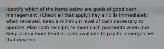 Identify which of the items below are goals of good cash management. (Check all that apply.) Pay all bills immediately when received. Keep a minimum level of cash necessary to operate. Plan cash receipts to meet cash payments when due. Keep a maximum level of cash available to pay for emergencies that develop