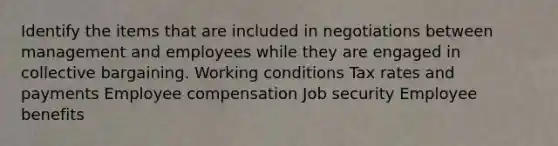 Identify the items that are included in negotiations between management and employees while they are engaged in collective bargaining. Working conditions Tax rates and payments Employee compensation Job security Employee benefits