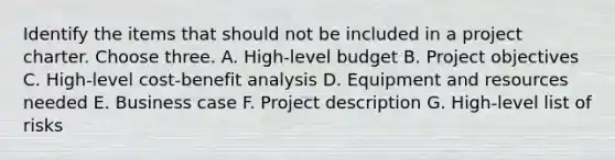 Identify the items that should not be included in a project charter. Choose three. A. High-level budget B. Project objectives C. High-level cost-benefit analysis D. Equipment and resources needed E. Business case F. Project description G. High-level list of risks