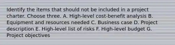 Identify the items that should not be included in a project charter. Choose three. A. High-level <a href='https://www.questionai.com/knowledge/kcRuyTnoMh-cost-benefit-analysis' class='anchor-knowledge'>cost-benefit analysis</a> B. Equipment and resources needed C. Business case D. Project description E. High-level list of risks F. High-level budget G. Project objectives