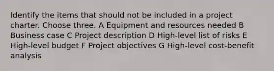 Identify the items that should not be included in a project charter. Choose three. A Equipment and resources needed B Business case C Project description D High-level list of risks E High-level budget F Project objectives G High-level cost-benefit analysis