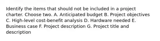 Identify the items that should not be included in a project charter. Choose two. A. Anticipated budget B. Project objectives C. High-level cost-benefit analysis D. Hardware needed E. Business case F. Project description G. Project title and description