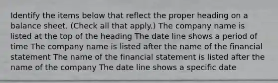 Identify the items below that reflect the proper heading on a balance sheet. (Check all that apply.) The company name is listed at the top of the heading The date line shows a period of time The company name is listed after the name of the financial statement The name of the financial statement is listed after the name of the company The date line shows a specific date