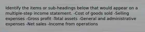 Identify the items or sub-headings below that would appear on a multiple-step income statement. -Cost of goods sold -Selling expenses -Gross profit -Total assets -General and administrative expenses -Net sales -Income from operations