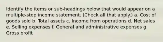 Identify the items or sub-headings below that would appear on a multiple-step income statement. (Check all that apply.) a. Cost of goods sold b. Total assets c. Income from operations d. Net sales e. Selling expenses f. General and administrative expenses g. Gross profit