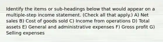 Identify the items or sub-headings below that would appear on a multiple-step income statement. (Check all that apply.) A) Net sales B) Cost of goods sold C) Income from operations D) Total assets E) General and administrative expenses F) Gross profit G) Selling expenses