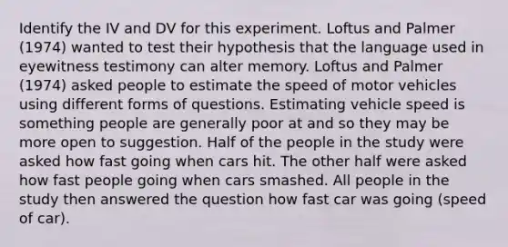 Identify the IV and DV for this experiment. Loftus and Palmer (1974) wanted to test their hypothesis that the language used in eyewitness testimony can alter memory. Loftus and Palmer (1974) asked people to estimate the speed of motor vehicles using different forms of questions. Estimating vehicle speed is something people are generally poor at and so they may be more open to suggestion. Half of the people in the study were asked how fast going when cars hit. The other half were asked how fast people going when cars smashed. All people in the study then answered the question how fast car was going (speed of car).