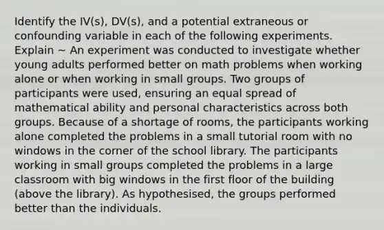 Identify the IV(s), DV(s), and a potential extraneous or confounding variable in each of the following experiments. Explain ~ An experiment was conducted to investigate whether young adults performed better on math problems when working alone or when working in small groups. Two groups of participants were used, ensuring an equal spread of mathematical ability and personal characteristics across both groups. Because of a shortage of rooms, the participants working alone completed the problems in a small tutorial room with no windows in the corner of the school library. The participants working in small groups completed the problems in a large classroom with big windows in the first floor of the building (above the library). As hypothesised, the groups performed better than the individuals.