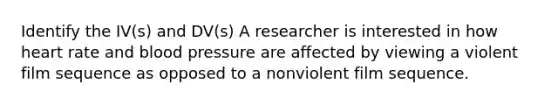 Identify the IV(s) and DV(s) A researcher is interested in how heart rate and blood pressure are affected by viewing a violent film sequence as opposed to a nonviolent film sequence.