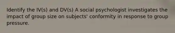 Identify the IV(s) and DV(s) A social psychologist investigates the impact of group size on subjects' conformity in response to group pressure.