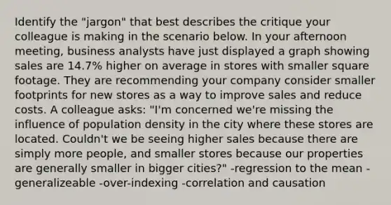 Identify the "jargon" that best describes the critique your colleague is making in the scenario below. In your afternoon meeting, business analysts have just displayed a graph showing sales are 14.7% higher on average in stores with smaller square footage. They are recommending your company consider smaller footprints for new stores as a way to improve sales and reduce costs. A colleague asks: "I'm concerned we're missing the influence of population density in the city where these stores are located. Couldn't we be seeing higher sales because there are simply more people, and smaller stores because our properties are generally smaller in bigger cities?" -regression to the mean -generalizeable -over-indexing -correlation and causation