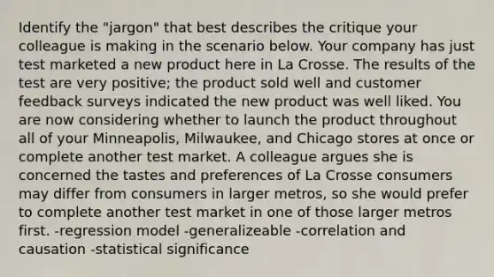 Identify the "jargon" that best describes the critique your colleague is making in the scenario below. Your company has just test marketed a new product here in La Crosse. The results of the test are very positive; the product sold well and customer feedback surveys indicated the new product was well liked. You are now considering whether to launch the product throughout all of your Minneapolis, Milwaukee, and Chicago stores at once or complete another test market. A colleague argues she is concerned the tastes and preferences of La Crosse consumers may differ from consumers in larger metros, so she would prefer to complete another test market in one of those larger metros first. -regression model -generalizeable -correlation and causation -statistical significance