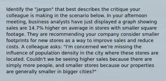 Identify the "jargon" that best describes the critique your colleague is making in the scenario below. In your afternoon meeting, business analysts have just displayed a graph showing sales are 14.7% higher on average in stores with smaller square footage. They are recommending your company consider smaller footprints for new stores as a way to improve sales and reduce costs. A colleague asks: "I'm concerned we're missing the influence of <a href='https://www.questionai.com/knowledge/k0V3rkSWIm-population-density' class='anchor-knowledge'>population density</a> in the city where these stores are located. Couldn't we be seeing higher sales because there are simply more people, and smaller stores because our properties are generally smaller in bigger cities?"