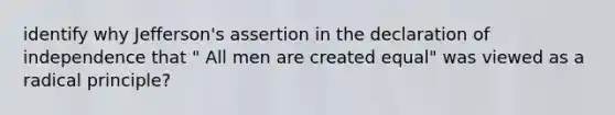 identify why Jefferson's assertion in the declaration of independence that " All men are created equal" was viewed as a radical principle?