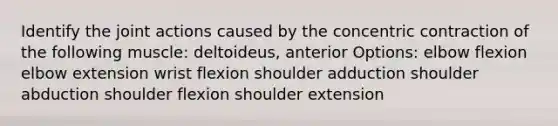 Identify the joint actions caused by the concentric contraction of the following muscle: deltoideus, anterior Options: elbow flexion elbow extension wrist flexion shoulder adduction shoulder abduction shoulder flexion shoulder extension