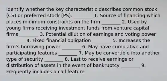 Identify whether the key characteristic describes common stock (CS) or preferred stock (PS). ________ 1. Source of financing which places minimum constraints on the firm ________ 2. Used by young firms receiving investment funds from venture capital firms ________ 3. Potential dilution of earnings and voting power ________ 4. Fixed financial obligation ________ 5. Increases the firm's borrowing power ________ 6. May have cumulative and participating features ________ 7. May be convertible into another type of security ________ 8. Last to receive earnings or distribution of assets in the event of bankruptcy ________ 9. Frequently includes a call feature