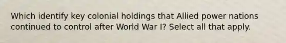 Which identify key colonial holdings that Allied power nations continued to control after World War I? Select all that apply.