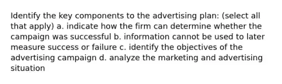 Identify the key components to the advertising plan: (select all that apply) a. indicate how the firm can determine whether the campaign was successful b. information cannot be used to later measure success or failure c. identify the objectives of the advertising campaign d. analyze the marketing and advertising situation