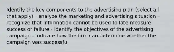 Identify the key components to the advertising plan (select all that apply) - analyze the marketing and advertising situation - recognize that information cannot be used to late measure success or failure - identify the objectives of the advertising campaign - indicate how the firm can determine whether the campaign was successful