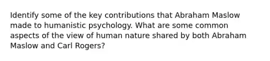 Identify some of the key contributions that Abraham Maslow made to humanistic psychology. What are some common aspects of the view of human nature shared by both Abraham Maslow and Carl Rogers?