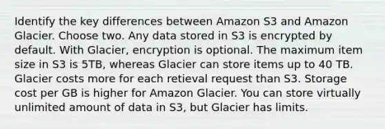 Identify the key differences between Amazon S3 and Amazon Glacier. Choose two. Any data stored in S3 is encrypted by default. With Glacier, encryption is optional. The maximum item size in S3 is 5TB, whereas Glacier can store items up to 40 TB. Glacier costs more for each retieval request than S3. Storage cost per GB is higher for Amazon Glacier. You can store virtually unlimited amount of data in S3, but Glacier has limits.