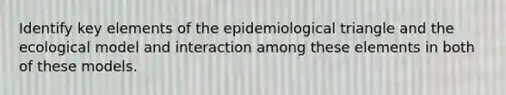 Identify key elements of the epidemiological triangle and the ecological model and interaction among these elements in both of these models.