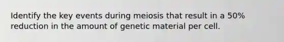 Identify the key events during meiosis that result in a 50% reduction in the amount of genetic material per cell.