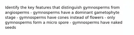 Identify the key features that distinguish gymnosperms from angiosperms - gymnosperms have a dominant gametophyte stage - gymnosperms have cones instead of flowers - only gymnosperms form a micro spore - gymnosperms have naked seeds