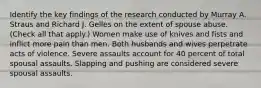 Identify the key findings of the research conducted by Murray A. Straus and Richard J. Gelles on the extent of spouse abuse. (Check all that apply.) Women make use of knives and fists and inflict more pain than men. Both husbands and wives perpetrate acts of violence. Severe assaults account for 40 percent of total spousal assaults. Slapping and pushing are considered severe spousal assaults.