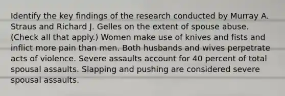 Identify the key findings of the research conducted by Murray A. Straus and Richard J. Gelles on the extent of spouse abuse. (Check all that apply.) Women make use of knives and fists and inflict more pain than men. Both husbands and wives perpetrate acts of violence. Severe assaults account for 40 percent of total spousal assaults. Slapping and pushing are considered severe spousal assaults.