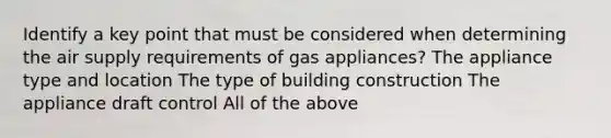 Identify a key point that must be considered when determining the air supply requirements of gas appliances? The appliance type and location The type of building construction The appliance draft control All of the above