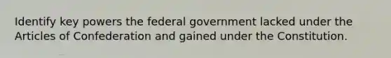 Identify key powers the federal government lacked under the Articles of Confederation and gained under the Constitution.