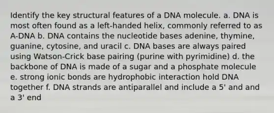 Identify the key structural features of a DNA molecule. a. DNA is most often found as a left-handed helix, commonly referred to as A-DNA b. DNA contains the nucleotide bases adenine, thymine, guanine, cytosine, and uracil c. DNA bases are always paired using Watson-Crick base pairing (purine with pyrimidine) d. the backbone of DNA is made of a sugar and a phosphate molecule e. strong ionic bonds are hydrophobic interaction hold DNA together f. DNA strands are antiparallel and include a 5' and and a 3' end