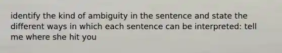 identify the kind of ambiguity in the sentence and state the different ways in which each sentence can be interpreted: tell me where she hit you