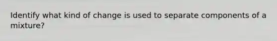 Identify what kind of change is used to separate components of a mixture?