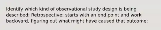 Identify which kind of observational study design is being described: Retrospective; starts with an end point and work backward, figuring out what might have caused that outcome: