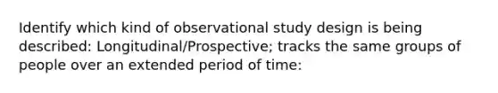 Identify which kind of observational study design is being described: Longitudinal/Prospective; tracks the same groups of people over an extended period of time: