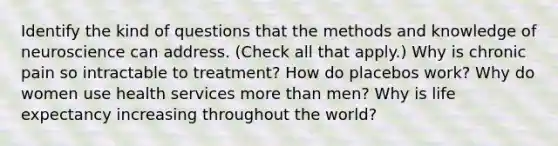 Identify the kind of questions that the methods and knowledge of neuroscience can address. (Check all that apply.) Why is chronic pain so intractable to treatment? How do placebos work? Why do women use health services more than men? Why is life expectancy increasing throughout the world?