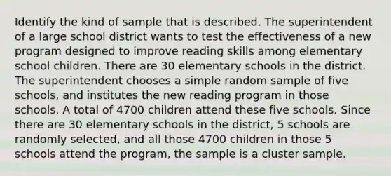 Identify the kind of sample that is described. The superintendent of a large school district wants to test the effectiveness of a new program designed to improve reading skills among elementary school children. There are 30 elementary schools in the district. The superintendent chooses a simple random sample of five schools, and institutes the new reading program in those schools. A total of 4700 children attend these five schools. Since there are 30 elementary schools in the district, 5 schools are randomly selected, and all those 4700 children in those 5 schools attend the program, the sample is a cluster sample.