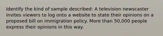 Identify the kind of sample described: A television newscaster invites viewers to log onto a website to state their opinions on a proposed bill on immigration policy. More than 50,000 people express their opinions in this way.