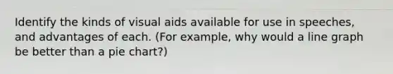 Identify the kinds of visual aids available for use in speeches, and advantages of each. (For example, why would a line graph be better than a pie chart?)
