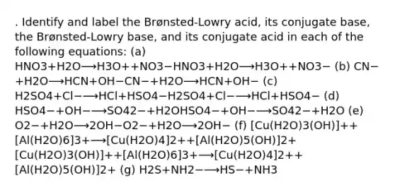 . Identify and label the Brønsted-Lowry acid, its conjugate base, the Brønsted-Lowry base, and its conjugate acid in each of the following equations: (a) HNO3+H2O⟶H3O++NO3−HNO3+H2O⟶H3O++NO3− (b) CN−+H2O⟶HCN+OH−CN−+H2O⟶HCN+OH− (c) H2SO4+Cl−⟶HCl+HSO4−H2SO4+Cl−⟶HCl+HSO4− (d) HSO4−+OH−⟶SO42−+H2OHSO4−+OH−⟶SO42−+H2O (e) O2−+H2O⟶2OH−O2−+H2O⟶2OH− (f) [Cu(H2O)3(OH)]++[Al(H2O)6]3+⟶[Cu(H2O)4]2++[Al(H2O)5(OH)]2+[Cu(H2O)3(OH)]++[Al(H2O)6]3+⟶[Cu(H2O)4]2++[Al(H2O)5(OH)]2+ (g) H2S+NH2−⟶HS−+NH3