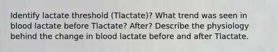 Identify lactate threshold (Tlactate)? What trend was seen in blood lactate before Tlactate? After? Describe the physiology behind the change in blood lactate before and after Tlactate.