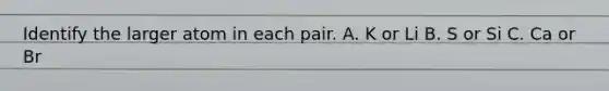 Identify the larger atom in each pair. A. K or Li B. S or Si C. Ca or Br