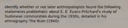 Identify whether or not later anthropologists found the following statements problematic about E. E. Evans-Pritchard's study of Sudanese communities during the 1930s, detailed in his ethnography The Nuer (1940).