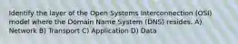 Identify the layer of the Open Systems Interconnection (OSI) model where the Domain Name System (DNS) resides. A) Network B) Transport C) Application D) Data