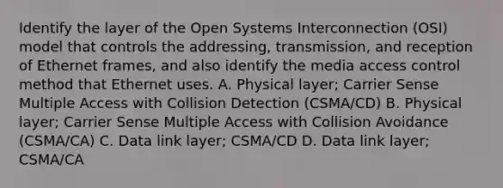 Identify the layer of the Open Systems Interconnection (OSI) model that controls the addressing, transmission, and reception of Ethernet frames, and also identify the media access control method that Ethernet uses. A. Physical layer; Carrier Sense Multiple Access with Collision Detection (CSMA/CD) B. Physical layer; Carrier Sense Multiple Access with Collision Avoidance (CSMA/CA) C. Data link layer; CSMA/CD D. Data link layer; CSMA/CA