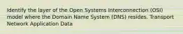 Identify the layer of the Open Systems Interconnection (OSI) model where the Domain Name System (DNS) resides. Transport Network Application Data